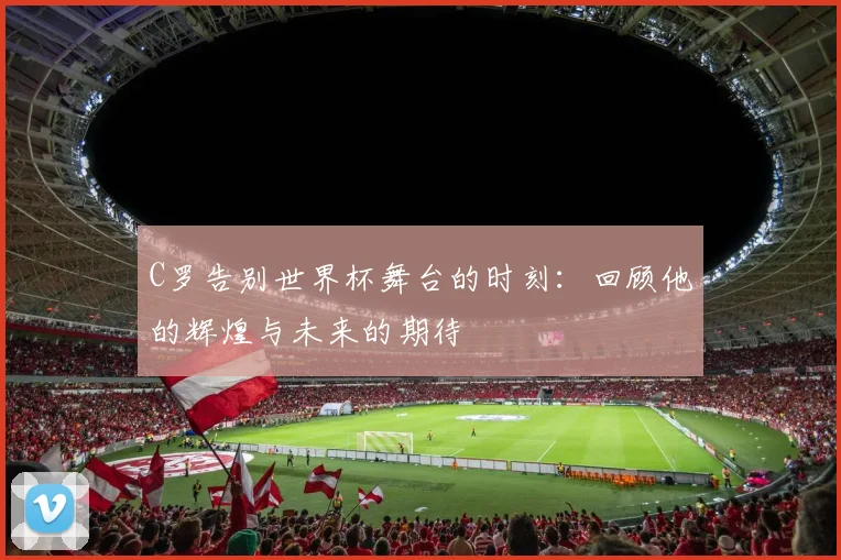 C罗告别世界杯舞台的时刻：回顾他的辉煌与未来的期待