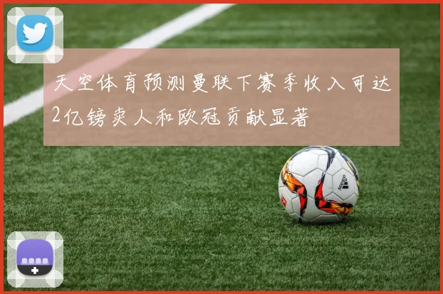 天空体育预测曼联下赛季收入可达2亿镑卖人和欧冠贡献显著