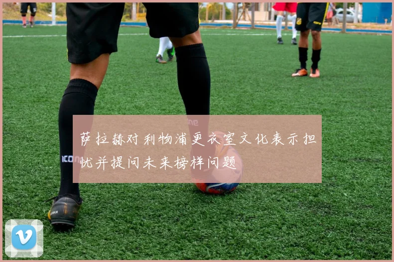 萨拉赫对利物浦更衣室文化表示担忧并提问未来榜样问题