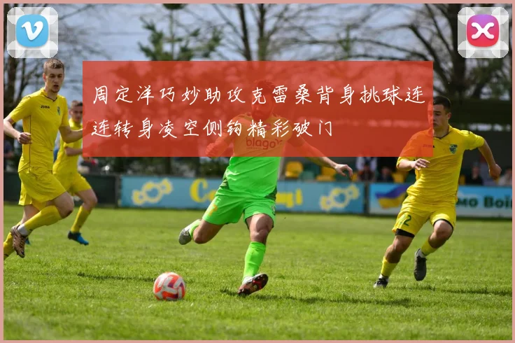周定洋巧妙助攻克雷桑背身挑球连连转身凌空侧钩精彩破门