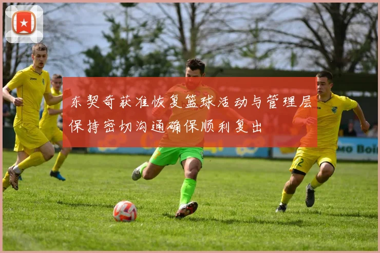 东契奇获准恢复篮球活动与管理层保持密切沟通确保顺利复出