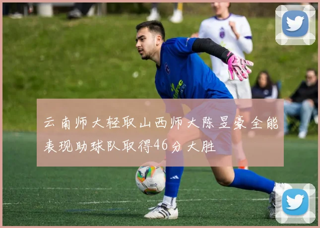 云南师大轻取山西师大陈昱豪全能表现助球队取得46分大胜