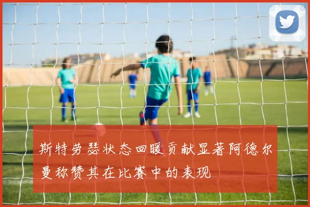 斯特劳瑟状态回暖贡献显著阿德尔曼称赞其在比赛中的表现