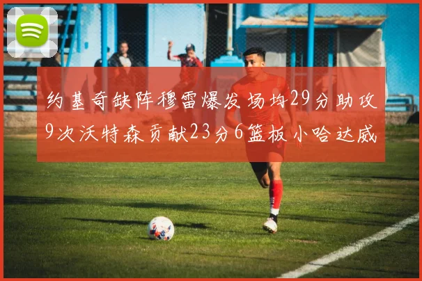 约基奇缺阵穆雷爆发场均29分助攻9次沃特森贡献23分6篮板小哈达威也有17分表现出色