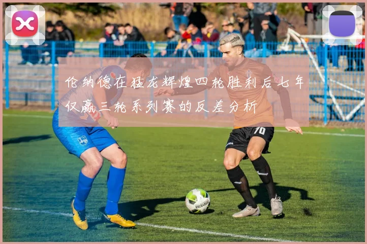伦纳德在猛龙辉煌四轮胜利后七年仅赢三轮系列赛的反差分析